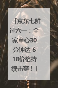 京东七鲜过六一：全家童心30分钟达 618价格持续击穿！