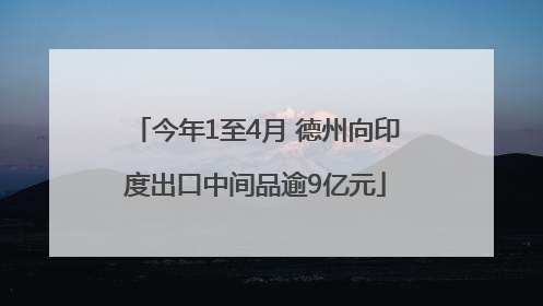 今年1至4月 德州向印度出口中间品逾9亿元