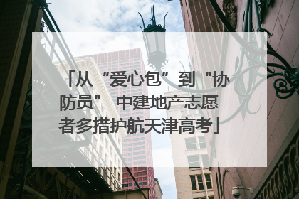 从“爱心包”到“协防员” 中建地产志愿者多措护航天津高考