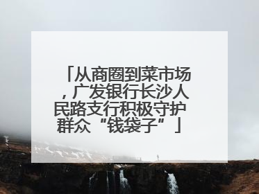 从商圈到菜市场，广发银行长沙人民路支行积极守护群众“钱袋子”