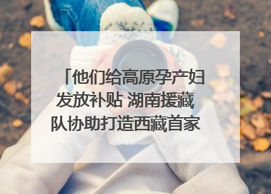 他们给高原孕产妇发放补贴 湖南援藏队协助打造西藏首家高原产儿协同中心