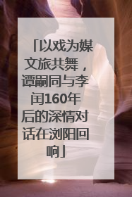 以戏为媒文旅共舞，谭嗣同与李闰160年后的深情对话在浏阳回响