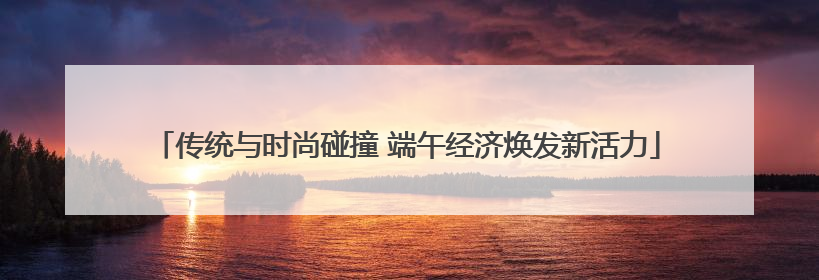 传统与时尚碰撞 端午经济焕发新活力
