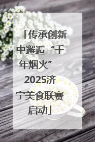 传承创新中邂逅“千年烟火” 2025济宁美食联赛启动