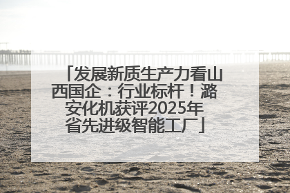 发展新质生产力看山西国企：行业标杆！潞安化机获评2025年省先进级智能工厂