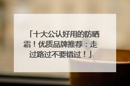 十大公认好用的防晒霜！优质品牌推荐：走过路过不要错过！