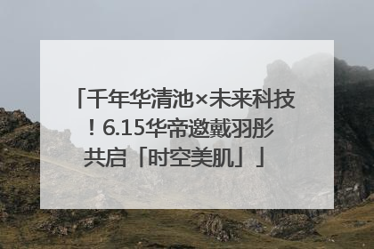 千年华清池×未来科技！6.15华帝邀戴羽彤共启「时空美肌」