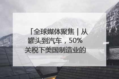 全球媒体聚焦｜从罐头到汽车，50%关税下美国制造业的“生死劫”