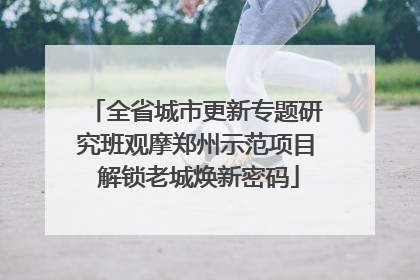 全省城市更新专题研究班观摩郑州示范项目 解锁老城焕新密码