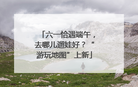 六一恰遇端午，去哪儿遛娃好？“游玩地图”上新