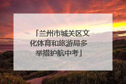 兰州市城关区文化体育和旅游局多举措护航中考