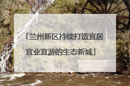 兰州新区持续打造宜居宜业宜游的生态新城
