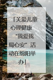 关爱儿童心理健康 “我爱我 蜀心安”活动在绵阳举办