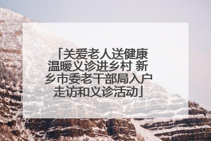 关爱老人送健康 温暖义诊进乡村 新乡市委老干部局入户走访和义诊活动