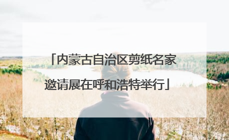 内蒙古自治区剪纸名家邀请展在呼和浩特举行