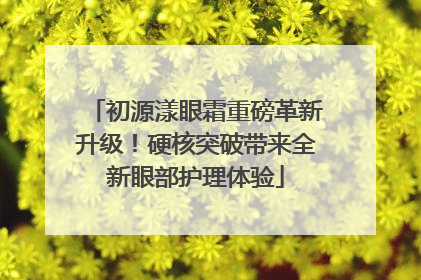 初源漾眼霜重磅革新升级！硬核突破带来全新眼部护理体验