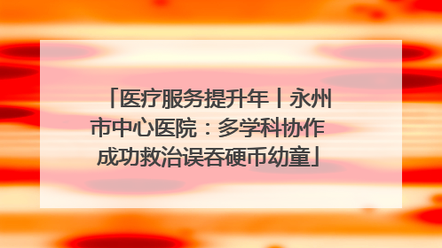 医疗服务提升年丨永州市中心医院：多学科协作成功救治误吞硬币幼童