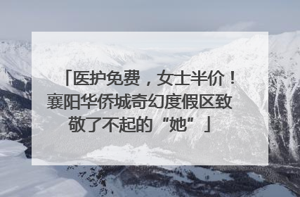 医护免费，女士半价！襄阳华侨城奇幻度假区致敬了不起的“她”