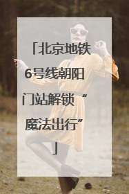 北京地铁6号线朝阳门站解锁“魔法出行”