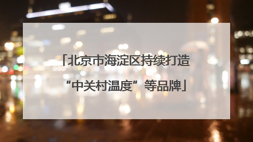 北京市海淀区持续打造“中关村温度”等品牌