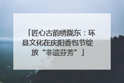 匠心古韵绣陇东：环县文化在庆阳香包节绽放“非遗芬芳”