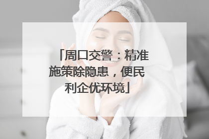 周口交警：精准施策除隐患，便民利企优环境