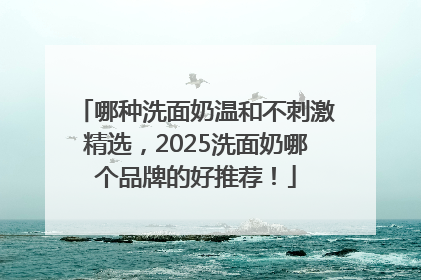 哪种洗面奶温和不刺激精选，2025洗面奶哪个品牌的好推荐！