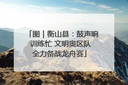 图｜衡山县：鼓声响 训练忙 文明奥区队全力备战龙舟赛