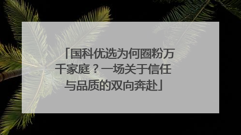 国科优选为何圈粉万千家庭？一场关于信任与品质的双向奔赴