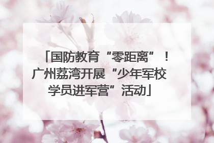 国防教育“零距离”！广州荔湾开展“少年军校学员进军营”活动