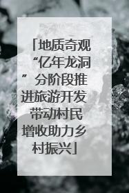 地质奇观“亿年龙洞”分阶段推进旅游开发 带动村民增收助力乡村振兴