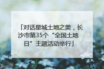 对话星城土地之美，长沙市第35个“全国土地日”主题活动举行