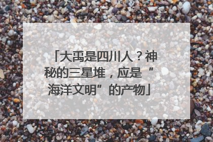 大禹是四川人？神秘的三星堆，应是“海洋文明”的产物