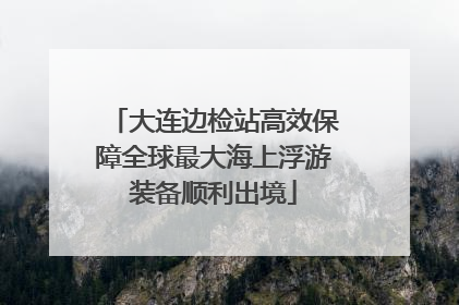 大连边检站高效保障全球最大海上浮游装备顺利出境