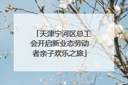 天津宁河区总工会开启新业态劳动者亲子欢乐之旅