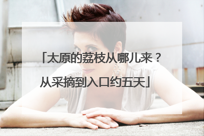 太原的荔枝从哪儿来？从采摘到入口约五天