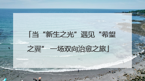 当“新生之光”遇见“希望之翼” 一场双向治愈之旅