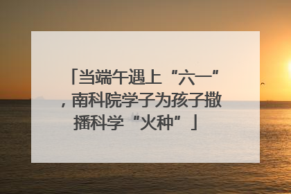 当端午遇上“六一”，南科院学子为孩子撒播科学“火种”