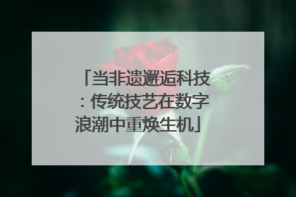 当非遗邂逅科技：传统技艺在数字浪潮中重焕生机