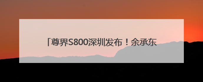尊界S800深圳发布！余承东：上市一小时大定破1000台