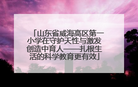 山东省威海高区第一小学在守护天性与激发创造中育人——扎根生活的科学教育更有效