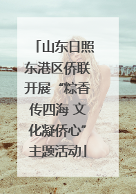 山东日照东港区侨联开展“粽香传四海 文化凝侨心”主题活动