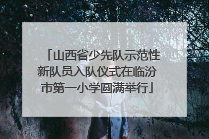山西省少先队示范性新队员入队仪式在临汾市第一小学圆满举行