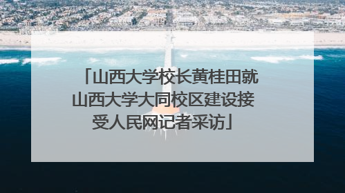 山西大学校长黄桂田就山西大学大同校区建设接受人民网记者采访