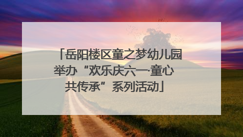 岳阳楼区童之梦幼儿园举办“欢乐庆六一·童心共传承”系列活动