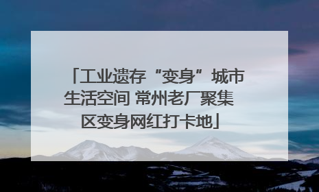 工业遗存“变身”城市生活空间 常州老厂聚集区变身网红打卡地