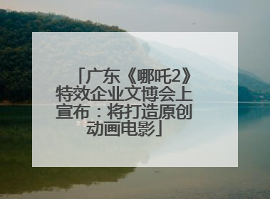 广东《哪吒2》特效企业文博会上宣布：将打造原创动画电影