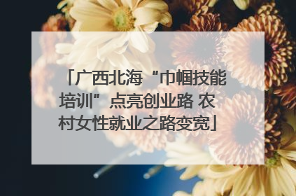 广西北海“巾帼技能培训”点亮创业路 农村女性就业之路变宽