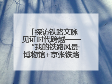 探访铁路文脉 见证时代跨越——“我的铁路风景·博物馆+京张铁路文化之旅”活动在京启动