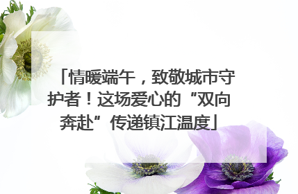 情暖端午，致敬城市守护者！这场爱心的“双向奔赴”传递镇江温度